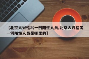 【北京大兴检出一例阳性人员,北京大兴检出一例阳性人员是哪里的】