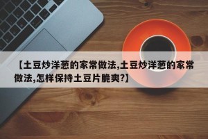 【土豆炒洋葱的家常做法,土豆炒洋葱的家常做法,怎样保持土豆片脆爽?】
