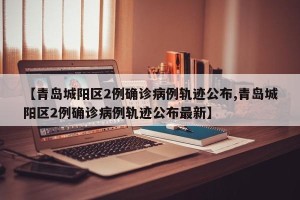 【青岛城阳区2例确诊病例轨迹公布,青岛城阳区2例确诊病例轨迹公布最新】