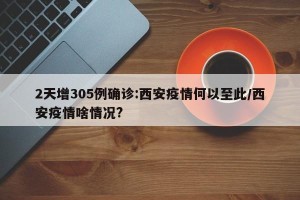 2天增305例确诊:西安疫情何以至此/西安疫情啥情况?