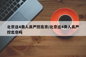 北京这4类人员严控出京/北京这4类人员严控出京吗