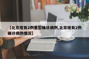 【北京现有2例重型确诊病例,北京现有2例确诊病例情况】