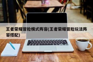 王者荣耀冒险模式阵容(王者荣耀冒险玩法阵容搭配)