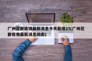 广州花都疫情最新消息今天新增25(广州花都疫情最新消息动态)
