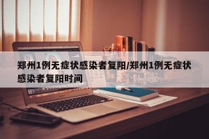 郑州1例无症状感染者复阳/郑州1例无症状感染者复阳时间
