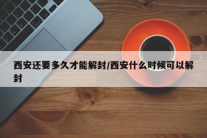 西安还要多久才能解封/西安什么时候可以解封