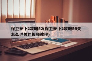 保卫萝卜2攻略52(保卫萝卜2攻略56关怎么过关的视频教程)