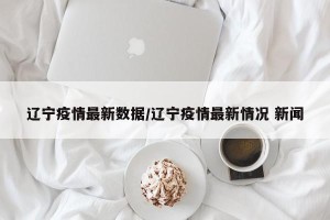 辽宁疫情最新数据/辽宁疫情最新情况 新闻