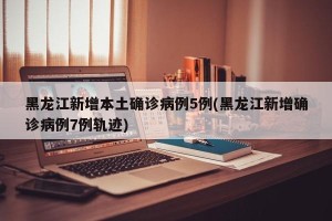 黑龙江新增本土确诊病例5例(黑龙江新增确诊病例7例轨迹)