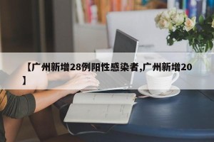 【广州新增28例阳性感染者,广州新增20】