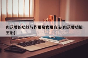 肉苁蓉的功效与作用及食用方法(肉苁蓉功能主治)