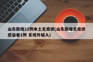 山东新增12例本土无症状(山东新增无症状感染者1例 系境外输入)