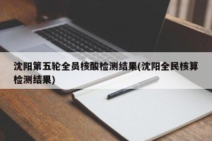 沈阳第五轮全员核酸检测结果(沈阳全民核算检测结果)
