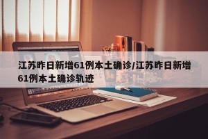 江苏昨日新增61例本土确诊/江苏昨日新增61例本土确诊轨迹