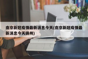 南京新冠疫情最新消息今天(南京新冠疫情最新消息今天扬州)