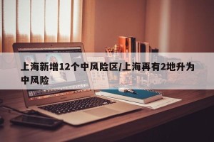 上海新增12个中风险区/上海再有2地升为中风险