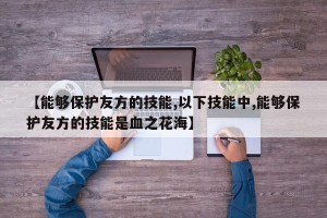 【能够保护友方的技能,以下技能中,能够保护友方的技能是血之花海】