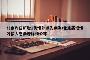 北京昨日新增1例境外输入病例/北京新增境外输入感染者详情公布