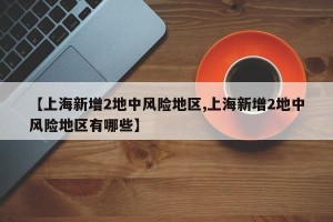 【上海新增2地中风险地区,上海新增2地中风险地区有哪些】
