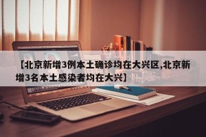 【北京新增3例本土确诊均在大兴区,北京新增3名本土感染者均在大兴】