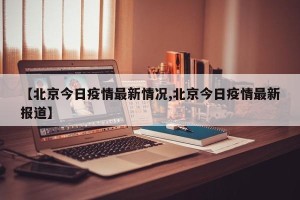 【北京今日疫情最新情况,北京今日疫情最新报道】