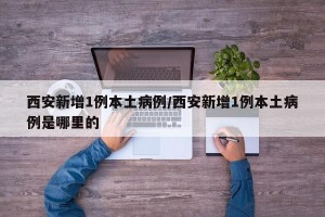 西安新增1例本土病例/西安新增1例本土病例是哪里的