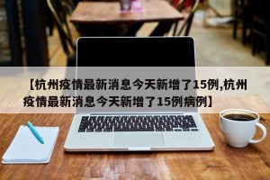【杭州疫情最新消息今天新增了15例,杭州疫情最新消息今天新增了15例病例】