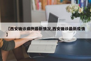 【西安确诊病例最新情况,西安确诊最新疫情】