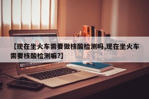 【现在坐火车需要做核酸检测吗,现在坐火车需要核酸检测嘛?】