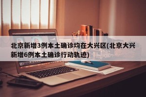 北京新增3例本土确诊均在大兴区(北京大兴新增6例本土确诊行动轨迹)
