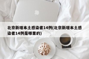 北京新增本土感染者14例(北京新增本土感染者14例是哪里的)