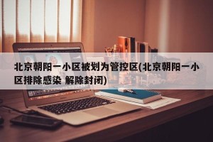 北京朝阳一小区被划为管控区(北京朝阳一小区排除感染 解除封闭)