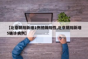 【北京朝阳新增1例初筛阳性,北京朝阳新增5确诊病例】