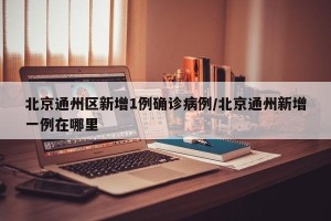 北京通州区新增1例确诊病例/北京通州新增一例在哪里