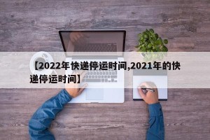 【2022年快递停运时间,2021年的快递停运时间】