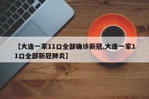 【大连一家11口全部确诊新冠,大连一家11口全部新冠肺炎】