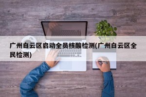 广州白云区启动全员核酸检测(广州白云区全民检测)
