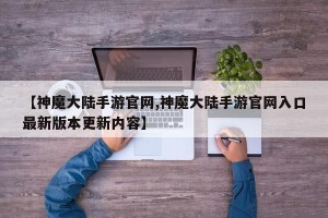 【神魔大陆手游官网,神魔大陆手游官网入口最新版本更新内容】