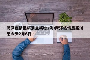 菏泽疫情最新消息新增2例/菏泽疫情最新消息今天2月6日