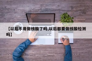 【以后不用做核酸了吗,以后都要做核酸检测吗】