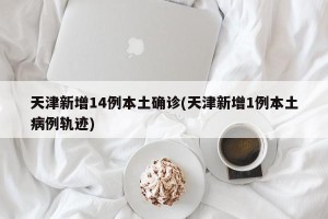 天津新增14例本土确诊(天津新增1例本土病例轨迹)