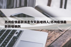苏州疫情最新消息今天新增四人/苏州疫情最新新增病例