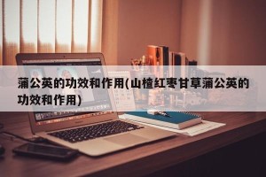 蒲公英的功效和作用(山楂红枣甘草蒲公英的功效和作用)