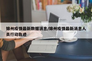 锦州疫情最新数据消息/锦州疫情最新消息人员行动轨迹