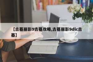 【古墓丽影9古墓攻略,古墓丽影9dlc古墓】