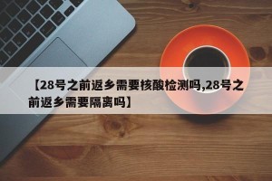 【28号之前返乡需要核酸检测吗,28号之前返乡需要隔离吗】