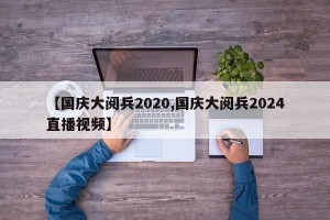 【国庆大阅兵2020,国庆大阅兵2024直播视频】