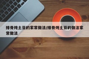排骨炖土豆的家常做法/排骨炖土豆的做法家常做法