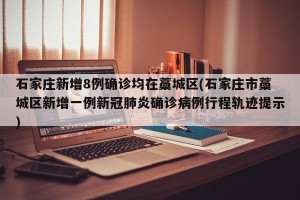 石家庄新增8例确诊均在藁城区(石家庄市藁城区新增一例新冠肺炎确诊病例行程轨迹提示)