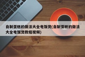 自制蛋糕的做法大全电饭煲(自制蛋糕的做法大全电饭煲教程视频)